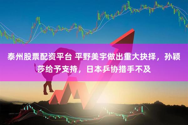 泰州股票配资平台 平野美宇做出重大抉择，孙颖莎给予支持，日本乒协措手不及