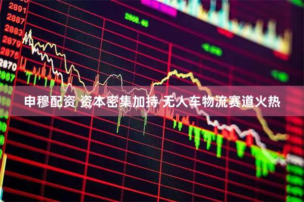 申穆配资 资本密集加持 无人车物流赛道火热