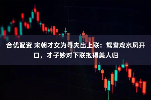 合优配资 宋朝才女为寻夫出上联：鸳鸯戏水凤开口，才子妙对下联抱得美人归