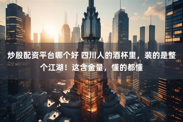 炒股配资平台哪个好 四川人的酒杯里，装的是整个江湖！这含金量，懂的都懂