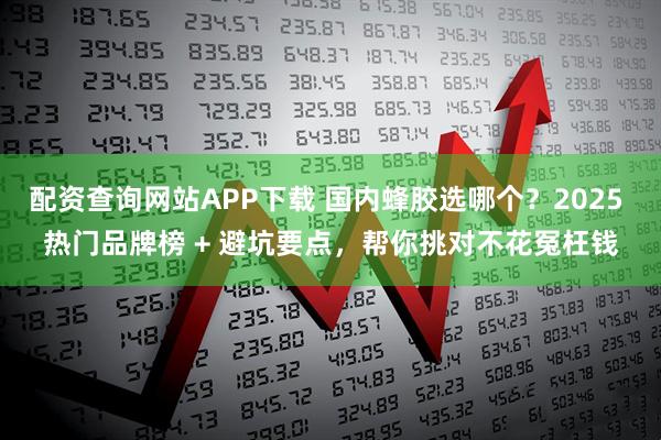 配资查询网站APP下载 国内蜂胶选哪个？2025 热门品牌榜 + 避坑要点，帮你挑对不花冤枉钱