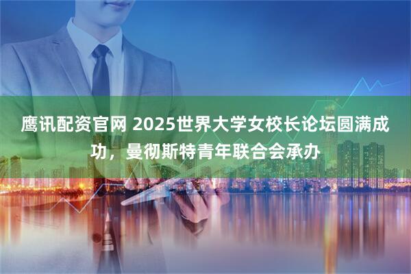 鹰讯配资官网 2025世界大学女校长论坛圆满成功，曼彻斯特青年联合会承办