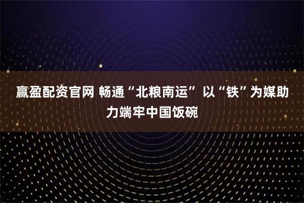 赢盈配资官网 畅通“北粮南运” 以“铁”为媒助力端牢中国饭碗