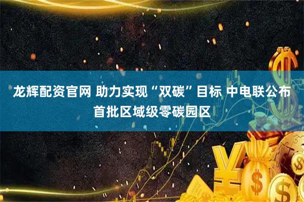 龙辉配资官网 助力实现“双碳”目标 中电联公布首批区域级零碳园区