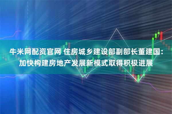 牛米网配资官网 住房城乡建设部副部长董建国：加快构建房地产发展新模式取得积极进展