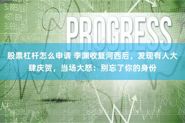 股票杠杆怎么申请 李渊收复河西后，发现有人大肆庆贺，当场大怒：别忘了你的身份