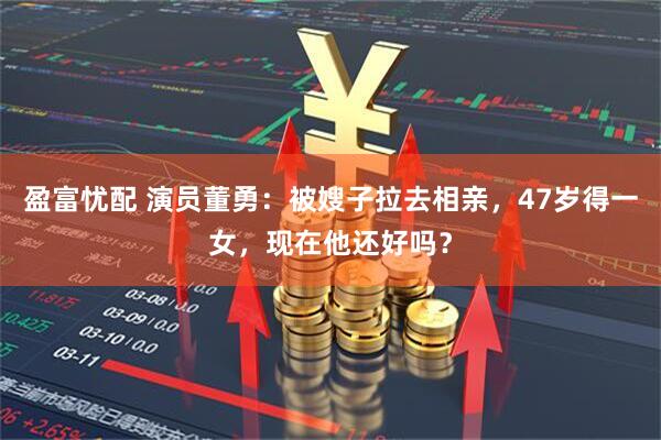 盈富忧配 演员董勇：被嫂子拉去相亲，47岁得一女，现在他还好吗？