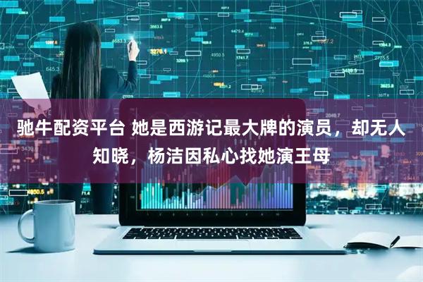 驰牛配资平台 她是西游记最大牌的演员，却无人知晓，杨洁因私心找她演王母