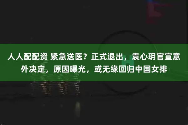 人人配配资 紧急送医？正式退出，袁心玥官宣意外决定，原因曝光，或无缘回归中国女排