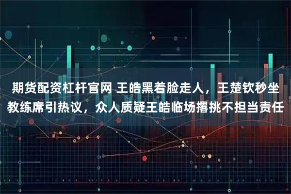期货配资杠杆官网 王皓黑着脸走人，王楚钦秒坐教练席引热议，众人质疑王皓临场撂挑不担当责任