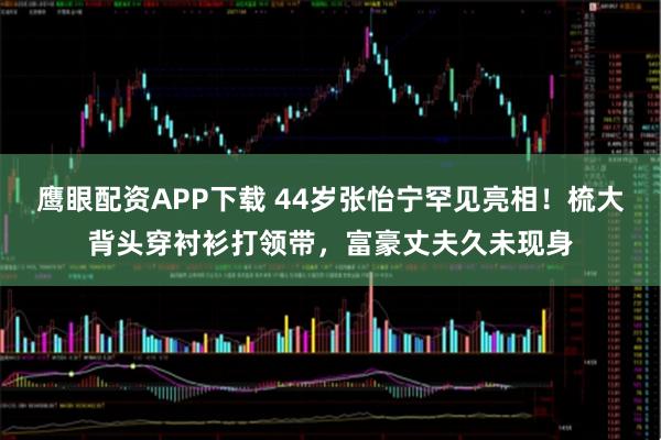 鹰眼配资APP下载 44岁张怡宁罕见亮相！梳大背头穿衬衫打领带，富豪丈夫久未现身