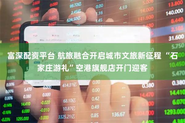 富深配资平台 航旅融合开启城市文旅新征程 “石家庄游礼”空港旗舰店开门迎客