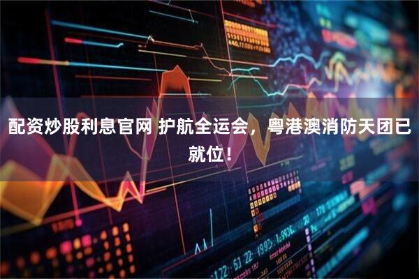 配资炒股利息官网 护航全运会，粤港澳消防天团已就位！