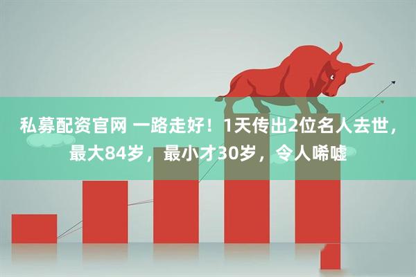 私募配资官网 一路走好！1天传出2位名人去世，最大84岁，最小才30岁，令人唏嘘