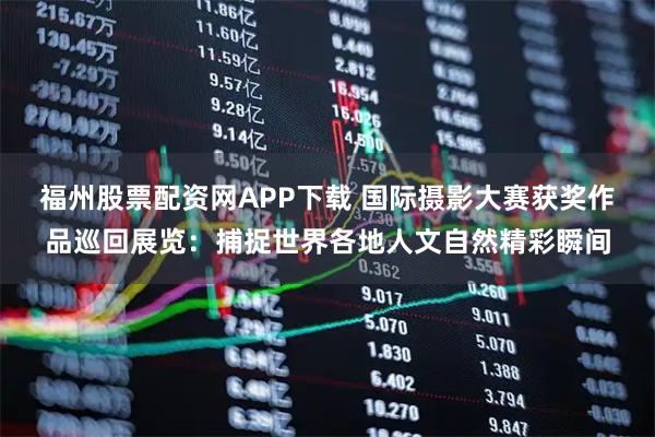 福州股票配资网APP下载 国际摄影大赛获奖作品巡回展览：捕捉世界各地人文自然精彩瞬间