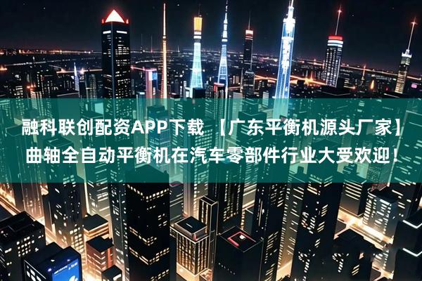 融科联创配资APP下载 【广东平衡机源头厂家】曲轴全自动平衡机在汽车零部件行业大受欢迎！