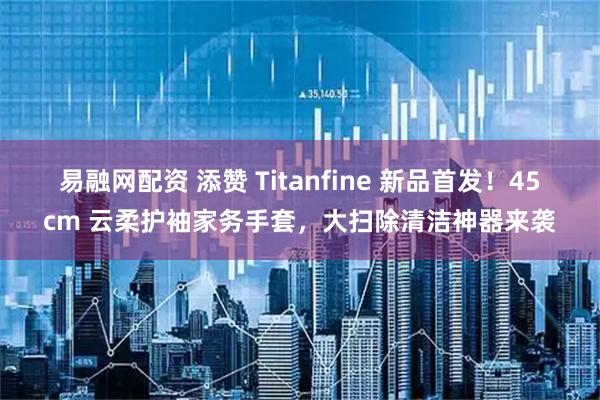 易融网配资 添赞 Titanfine 新品首发！45cm 云柔护袖家务手套，大扫除清洁神器来袭