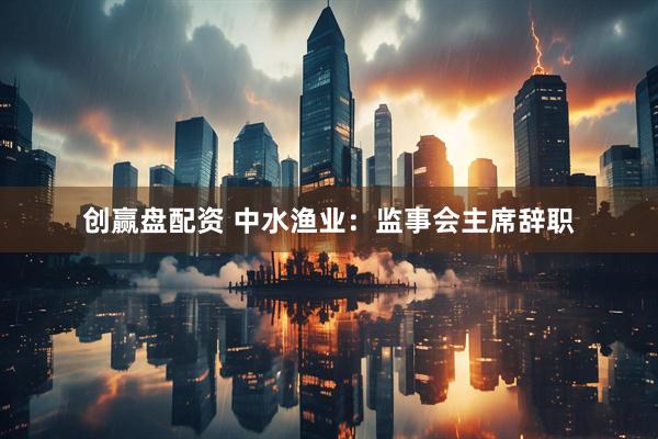 创赢盘配资 中水渔业：监事会主席辞职