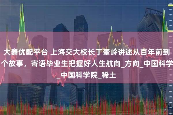 大鑫优配平台 上海交大校长丁奎岭讲述从百年前到今天的3个故事，寄语毕业生把握好人生航向_方向_中国科学院_稀土
