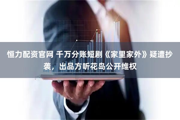 恒力配资官网 千万分账短剧《家里家外》疑遭抄袭，出品方听花岛公开维权