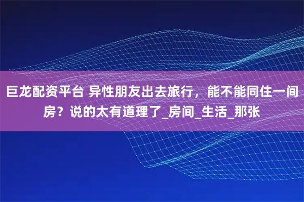 巨龙配资平台 异性朋友出去旅行，能不能同住一间房？说的太有道理了_房间_生活_那张