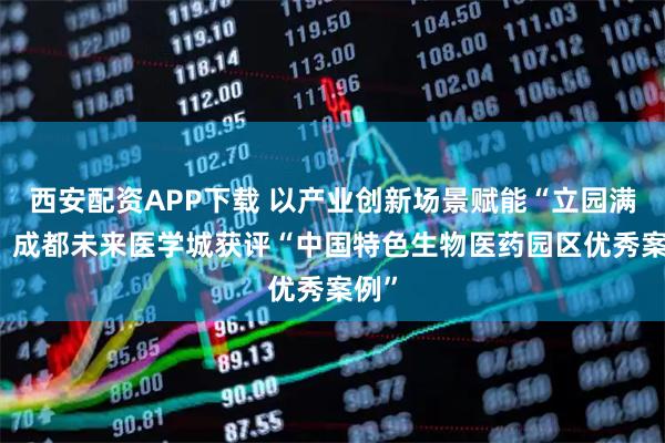 西安配资APP下载 以产业创新场景赋能“立园满园” 成都未来医学城获评“中国特色生物医药园区优秀案例”