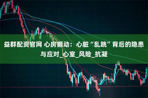 益群配资官网 心房颤动：心脏“乱跳”背后的隐患与应对_心室_风险_抗凝