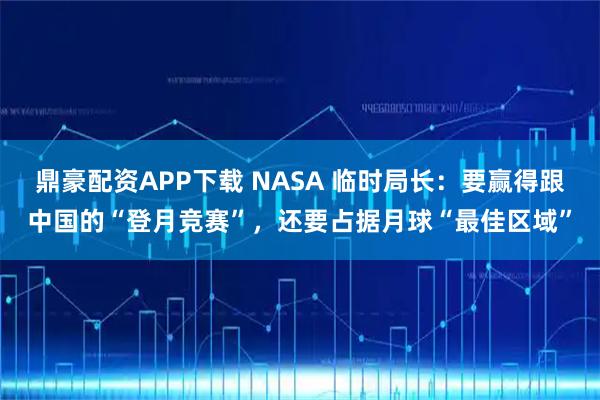 鼎豪配资APP下载 NASA 临时局长：要赢得跟中国的“登月竞赛”，还要占据月球“最佳区域”