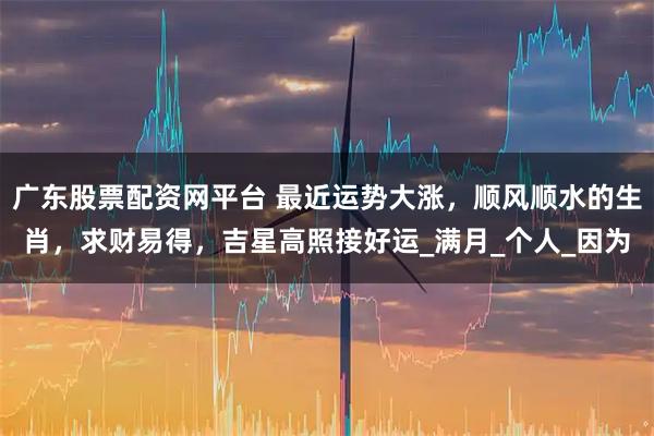 广东股票配资网平台 最近运势大涨，顺风顺水的生肖，求财易得，吉星高照接好运_满月_个人_因为