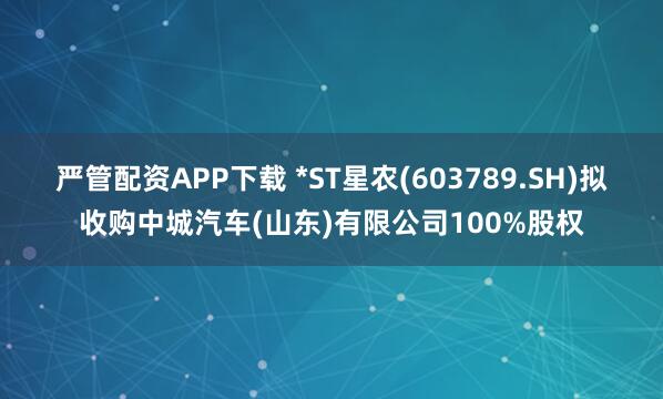 严管配资APP下载 *ST星农(603789.SH)拟收购中城汽车(山东)有限公司100%股权