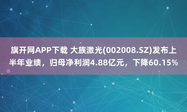 旗开网APP下载 大族激光(002008.SZ)发布上半年业绩，归母净利润4.88亿元，下降60.15%