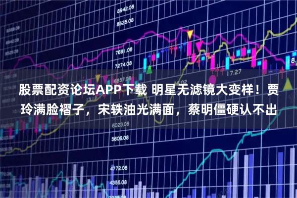 股票配资论坛APP下载 明星无滤镜大变样！贾玲满脸褶子，宋轶油光满面，蔡明僵硬认不出