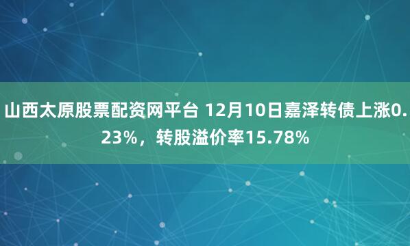 山西太原股票配资网平台 12月10日嘉泽转债上涨0.23%，转股溢价率15.78%